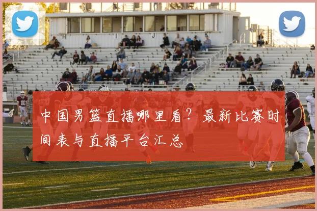 中国男篮直播哪里看？最新比赛时间表与直播平台汇总