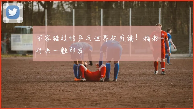 不容错过的乒乓世界杯直播！精彩对决一触即发