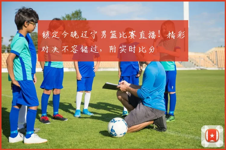 锁定今晚辽宁男篮比赛直播！精彩对决不容错过，附实时比分