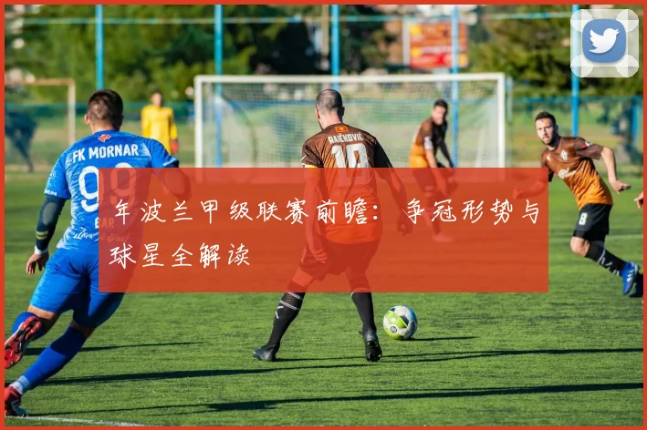 年波兰甲级联赛前瞻：争冠形势与球星全解读