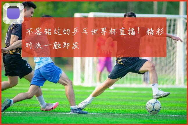 不容错过的乒乓世界杯直播！精彩对决一触即发